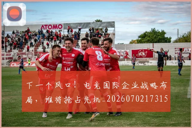 下一个风口!电竞国际企业战略布局,谁将抢占先机_20260702173155