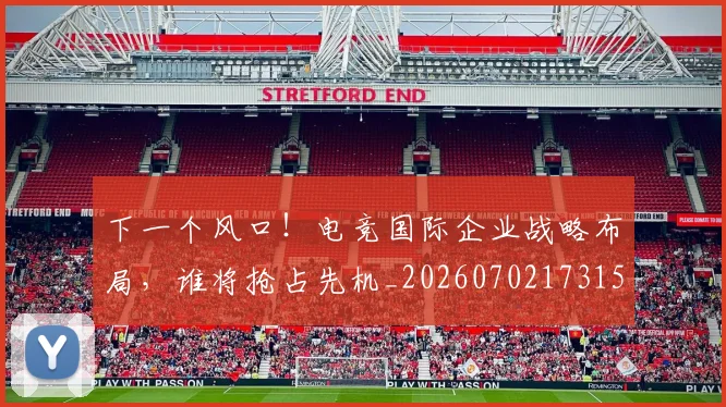 下一个风口!电竞国际企业战略布局,谁将抢占先机_20260702173155