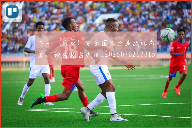 下一个风口!电竞国际企业战略布局,谁将抢占先机_20260702173155_20260715184807