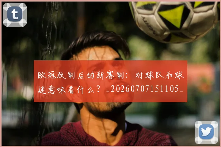 欧冠改制后的新赛制:对球队和球迷意味着什么?_20260707151105_20260801163651