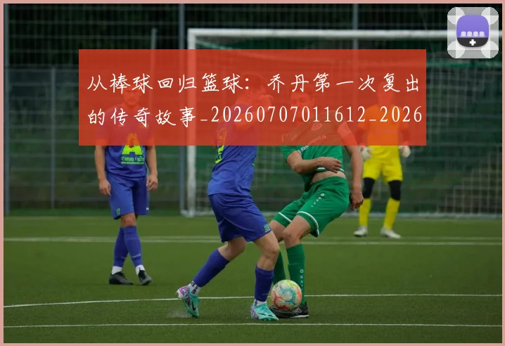 从棒球回归篮球:乔丹第一次复出的传奇故事_20260707011612_20260718202209