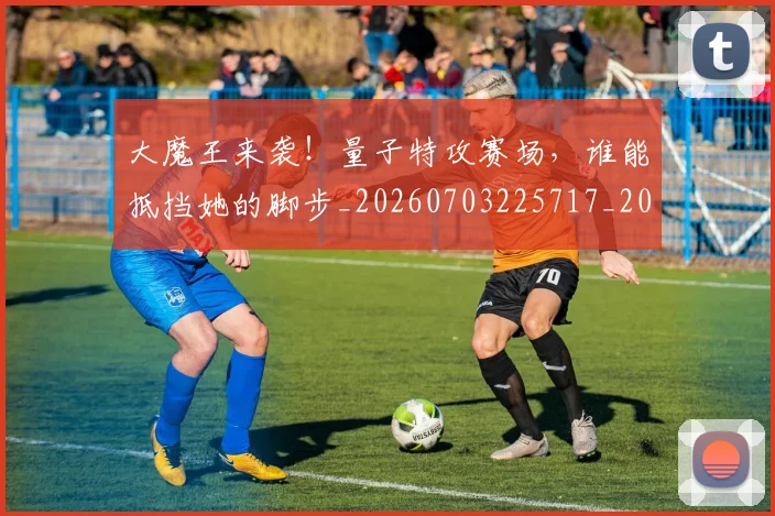 大魔王来袭！量子特攻赛场，谁能抵挡她的脚步_20260703225717_20260719171916