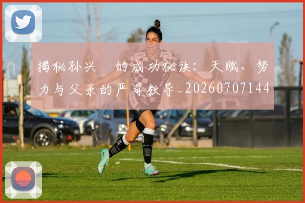 揭秘孙兴慜的成功秘诀:天赋、努力与父亲的严苛教导_20260707144335