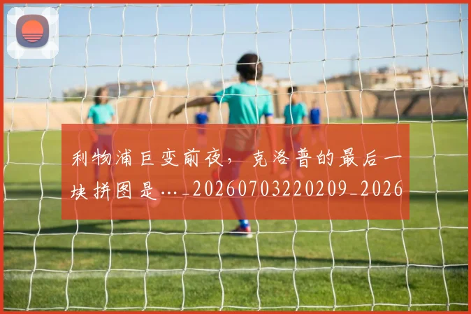 利物浦巨变前夜，克洛普的最后一块拼图是…_20260703220209_20260718010241
