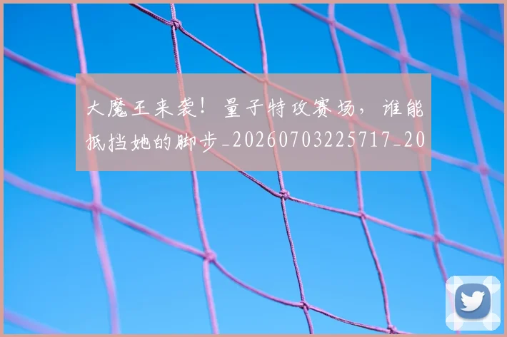 大魔王来袭！量子特攻赛场，谁能抵挡她的脚步_20260703225717_20260719171916