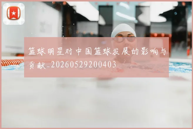 篮球明星对中国篮球发展的影响与贡献_20260529200403