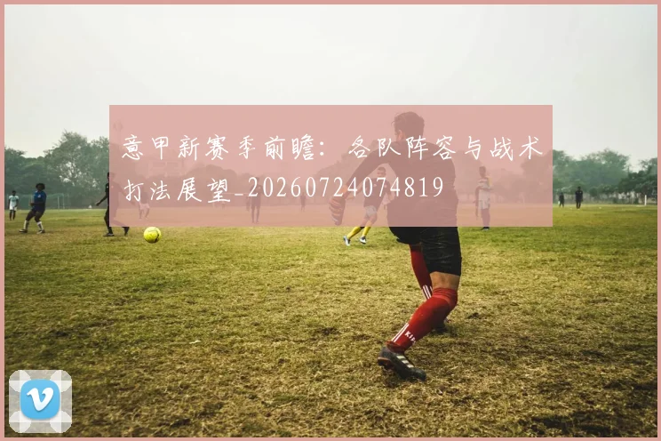 意甲新赛季前瞻：各队阵容与战术打法展望_20260724074819